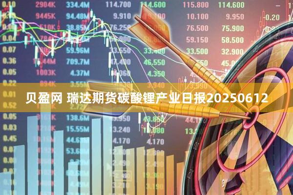 贝盈网 瑞达期货碳酸锂产业日报20250612