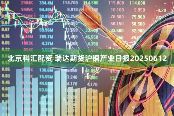 北京科汇配资 瑞达期货沪铜产业日报20250612