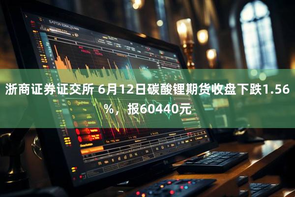浙商证券证交所 6月12日碳酸锂期货收盘下跌1.56%，报60440元