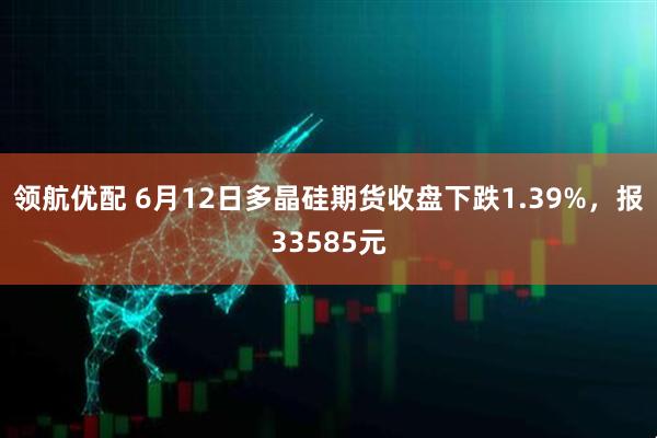 领航优配 6月12日多晶硅期货收盘下跌1.39%，报33585元