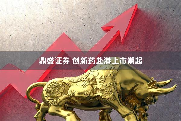 鼎盛证券 创新药赴港上市潮起