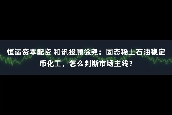 恒运资本配资 和讯投顾徐尧：固态稀土石油稳定币化工，怎么判断市场主线？