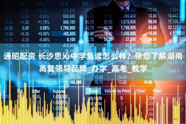 通昭配资 长沙思沁中学复读怎么样？带您了解湖南高复领导品牌_办学_高考_教学