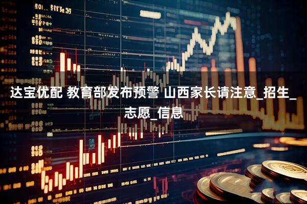 达宝优配 教育部发布预警 山西家长请注意_招生_志愿_信息