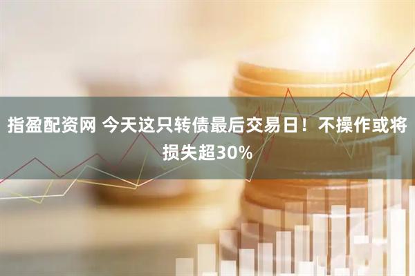 指盈配资网 今天这只转债最后交易日！不操作或将损失超30%