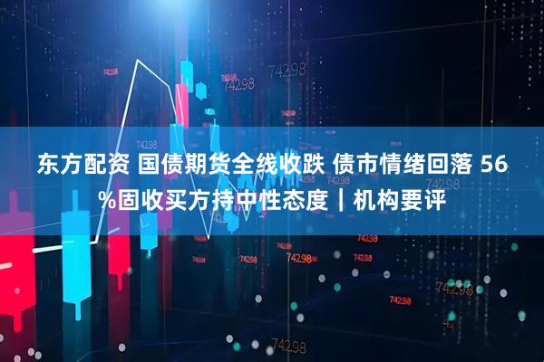 东方配资 国债期货全线收跌 债市情绪回落 56%固收买方持中性态度｜机构要评