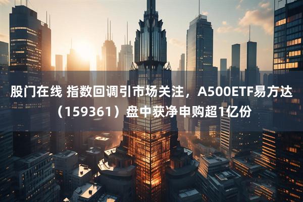 股门在线 指数回调引市场关注，A500ETF易方达（159361）盘中获净申购超1亿份