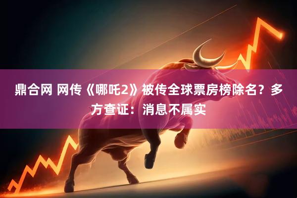 鼎合网 网传《哪吒2》被传全球票房榜除名？多方查证：消息不属实