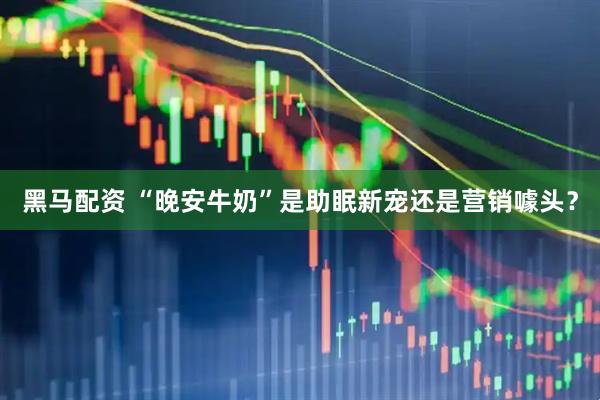 黑马配资 “晚安牛奶”是助眠新宠还是营销噱头？