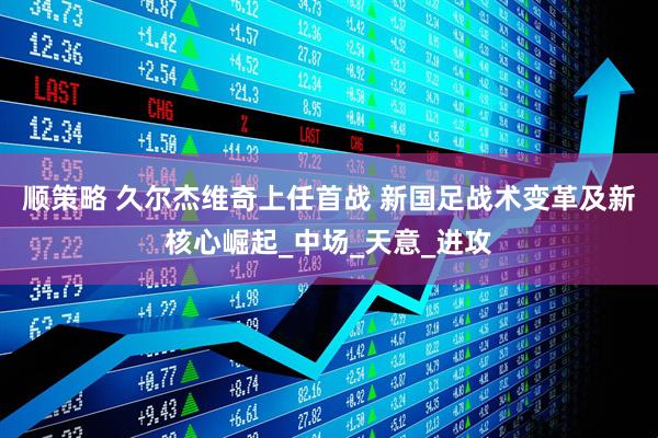 顺策略 久尔杰维奇上任首战 新国足战术变革及新核心崛起_中场_天意_进攻