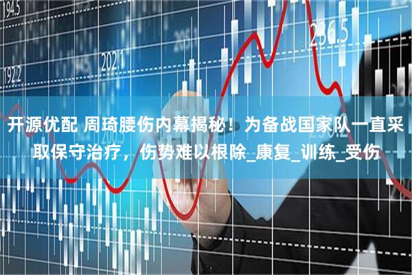 开源优配 周琦腰伤内幕揭秘！为备战国家队一直采取保守治疗，伤势难以根除_康复_训练_受伤