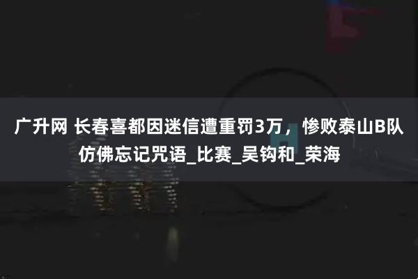 广升网 长春喜都因迷信遭重罚3万，惨败泰山B队仿佛忘记咒语_比赛_吴钩和_荣海