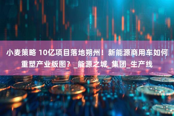 小麦策略 10亿项目落地朔州！新能源商用车如何重塑产业版图？_能源之城_集团_生产线