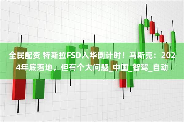 全民配资 特斯拉FSD入华倒计时！马斯克：2024年底落地，但有个大问题_中国_智驾_自动