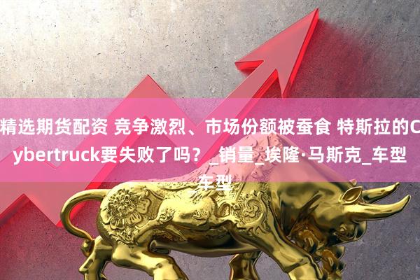 精选期货配资 竞争激烈、市场份额被蚕食 特斯拉的Cybertruck要失败了吗？_销量_埃隆·马斯克_车型