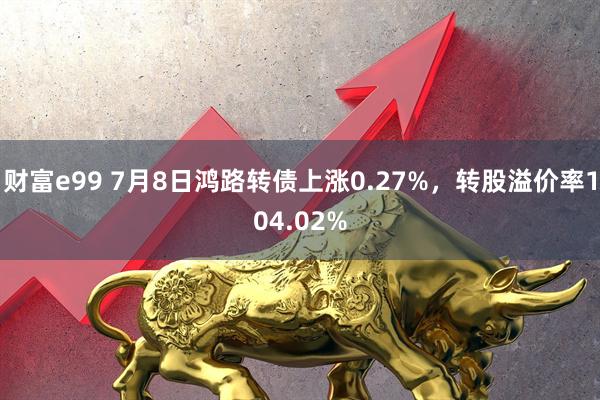 财富e99 7月8日鸿路转债上涨0.27%，转股溢价率104.02%