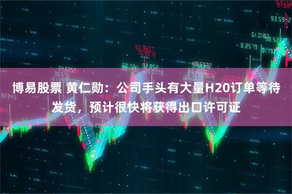 博易股票 黄仁勋：公司手头有大量H20订单等待发货，预计很快将获得出口许可证