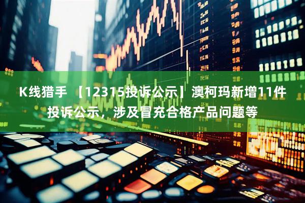 K线猎手 【12315投诉公示】澳柯玛新增11件投诉公示，涉及冒充合格产品问题等