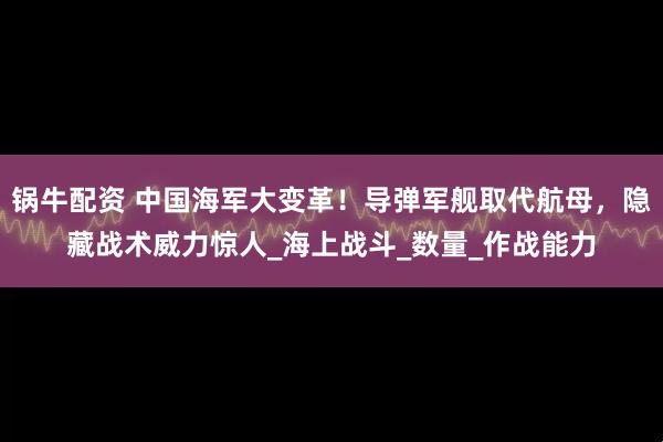 锅牛配资 中国海军大变革！导弹军舰取代航母，隐藏战术威力惊人_海上战斗_数量_作战能力