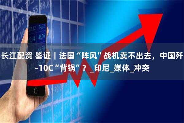 长江配资 鉴证｜法国“阵风”战机卖不出去，中国歼-10C“背锅”？_印尼_媒体_冲突