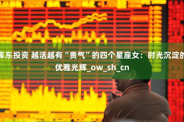 库东投资 越活越有“贵气”的四个星座女：时光沉淀的优雅光辉_ow_sh_cn