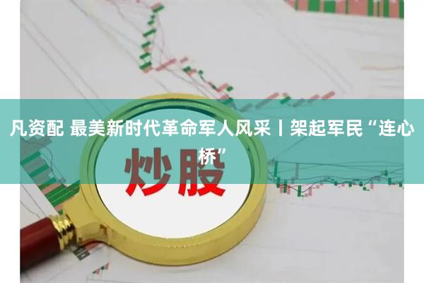 凡资配 最美新时代革命军人风采丨架起军民“连心桥”